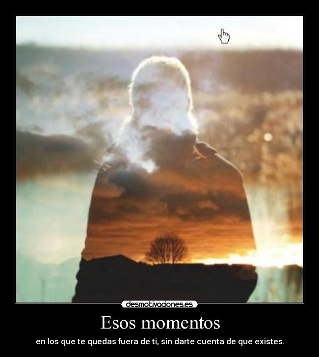 Esos momentos - en los que te quedas fuera de ti, sin darte cuenta de que existes.