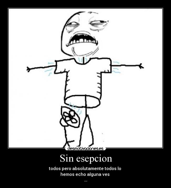 Sin esepcion - todos pero absolutamente todos lo
hemos echo alguna ves
...