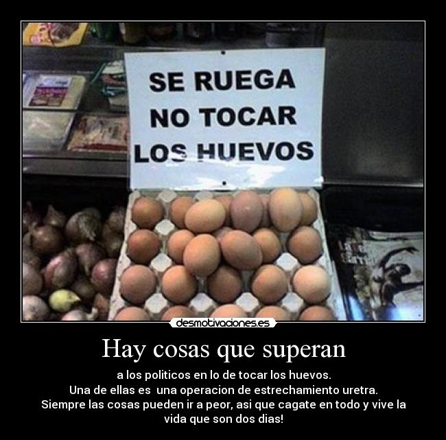 Hay cosas que superan - a los politicos en lo de tocar los huevos.
Una de ellas es  una operacion de estrechamiento uretra.
Siempre las cosas pueden ir a peor, asi que cagate en todo y vive la
vida que son dos dias!