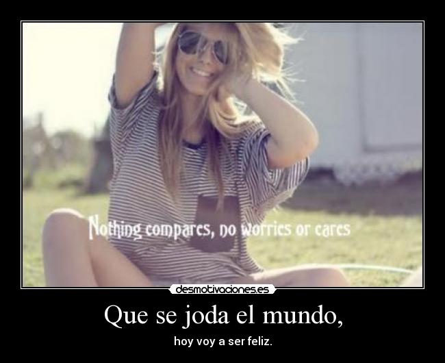 Que se joda el mundo, - hoy voy a ser feliz.