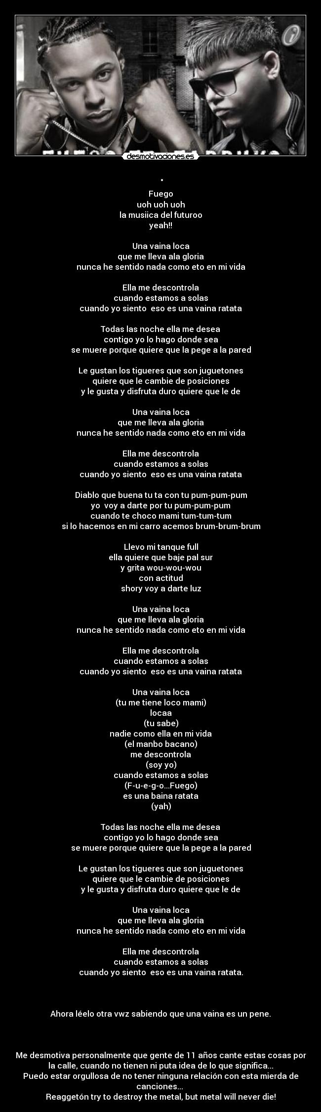 . - Fuego
uoh uoh uoh
la musiica del futuroo
yeah!!

Una vaina loca
que me lleva ala gloria
nunca he sentido nada como eto en mi vida

Ella me descontrola
cuando estamos a solas
cuando yo siento  eso es una vaina ratata

Todas las noche ella me desea
contigo yo lo hago donde sea
se muere porque quiere que la pege a la pared

Le gustan los tigueres que son juguetones
quiere que le cambie de posiciones
y le gusta y disfruta duro quiere que le de

Una vaina loca
que me lleva ala gloria
nunca he sentido nada como eto en mi vida

Ella me descontrola
cuando estamos a solas
cuando yo siento  eso es una vaina ratata

Diablo que buena tu ta con tu pum-pum-pum
yo  voy a darte por tu pum-pum-pum
cuando te choco mami tum-tum-tum
si lo hacemos en mi carro acemos brum-brum-brum

Llevo mi tanque full
ella quiere que baje pal sur
y grita wou-wou-wou
con actitud
shory voy a darte luz

Una vaina loca
que me lleva ala gloria
nunca he sentido nada como eto en mi vida

Ella me descontrola
cuando estamos a solas
cuando yo siento  eso es una vaina ratata

Una vaina loca
(tu me tiene loco mami)
locaa
(tu sabe)
nadie como ella en mi vida
(el manbo bacano)
me descontrola
(soy yo)
cuando estamos a solas
(F-u-e-g-o...Fuego)
es una baina ratata
(yah)

Todas las noche ella me desea
contigo yo lo hago donde sea
se muere porque quiere que la pege a la pared

Le gustan los tigueres que son juguetones
quiere que le cambie de posiciones
y le gusta y disfruta duro quiere que le de

Una vaina loca
que me lleva ala gloria
nunca he sentido nada como eto en mi vida

Ella me descontrola
cuando estamos a solas
cuando yo siento  eso es una vaina ratata.



Ahora léelo otra vwz sabiendo que una vaina es un pene.



Me desmotiva personalmente que gente de 11 años cante estas cosas por
la calle, cuando no tienen ni puta idea de lo que significa...
Puedo estar orgullosa de no tener ninguna relación con esta mierda de
canciones... 
Reaggetón try to destroy the metal, but metal will never die!