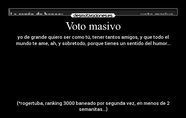 Voto masivo - yo de grande quiero ser como tú, tener tantos amigos, y que todo el
mundo te ame, ah, y sobretodo, porque tienes un sentido del humor...
(*rogertuba, ranking 3000 baneado por segunda vez, en menos de 2
semanitas...)