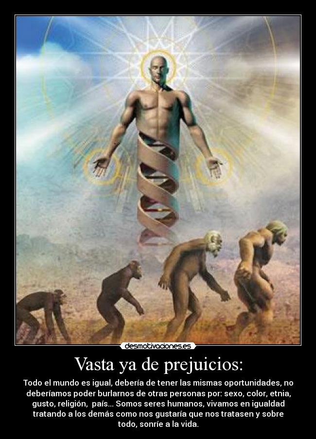Vasta ya de prejuicios: - Todo el mundo es igual, debería de tener las mismas oportunidades, no
deberíamos poder burlarnos de otras personas por: sexo, color, etnia,
gusto, religión, país... Somos seres humanos, vivamos en igualdad
tratando a los demás como nos gustaría que nos tratasen y sobre
todo, sonríe a la vida.