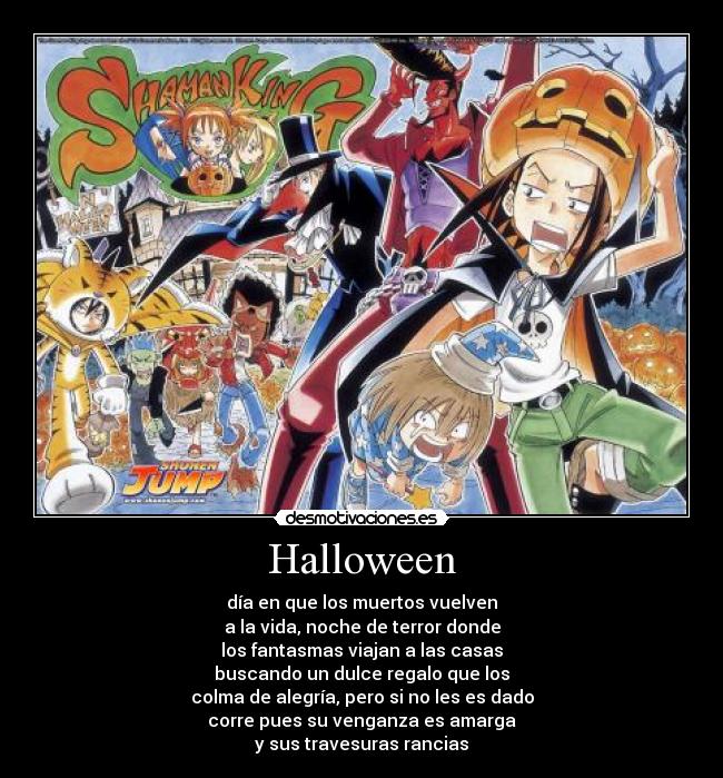 Halloween - día en que los muertos vuelven
a la vida, noche de terror donde
los fantasmas viajan a las casas
buscando un dulce regalo que los
colma de alegría, pero si no les es dado
corre pues su venganza es amarga
y sus travesuras rancias