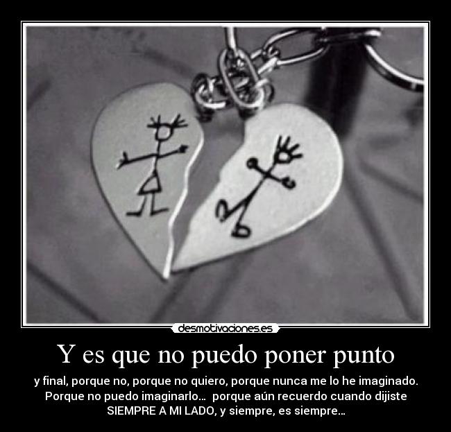 Y es que no puedo poner punto - y final, porque no, porque no quiero, porque nunca me lo he imaginado.
Porque no puedo imaginarlo… porque aún recuerdo cuando dijiste
SIEMPRE A MI LADO, y siempre, es siempre…