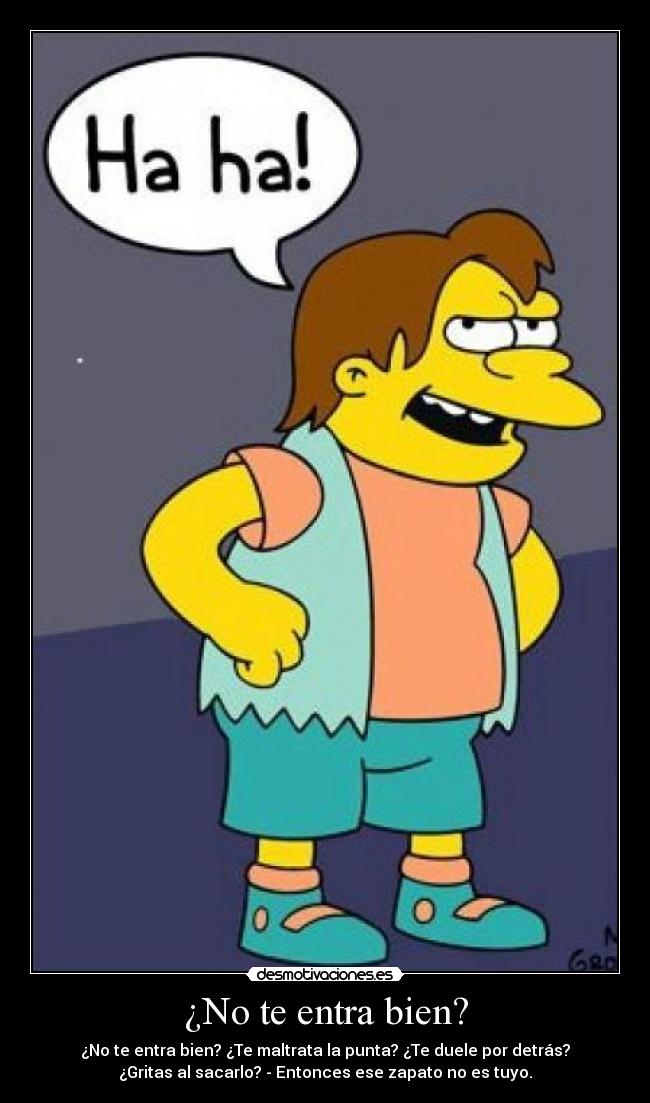 ¿No te entra bien? - ¿No te entra bien? ¿Te maltrata la punta? ¿Te duele por detrás?
¿Gritas al sacarlo? - Entonces ese zapato no es tuyo.