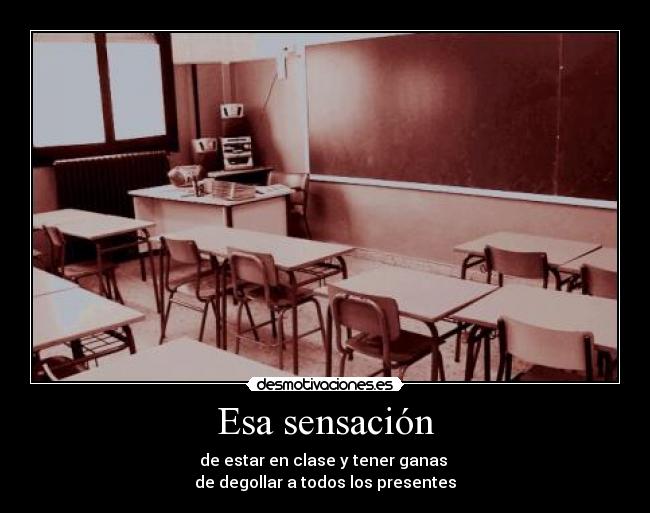Esa sensación - de estar en clase y tener ganas
de degollar a todos los presentes