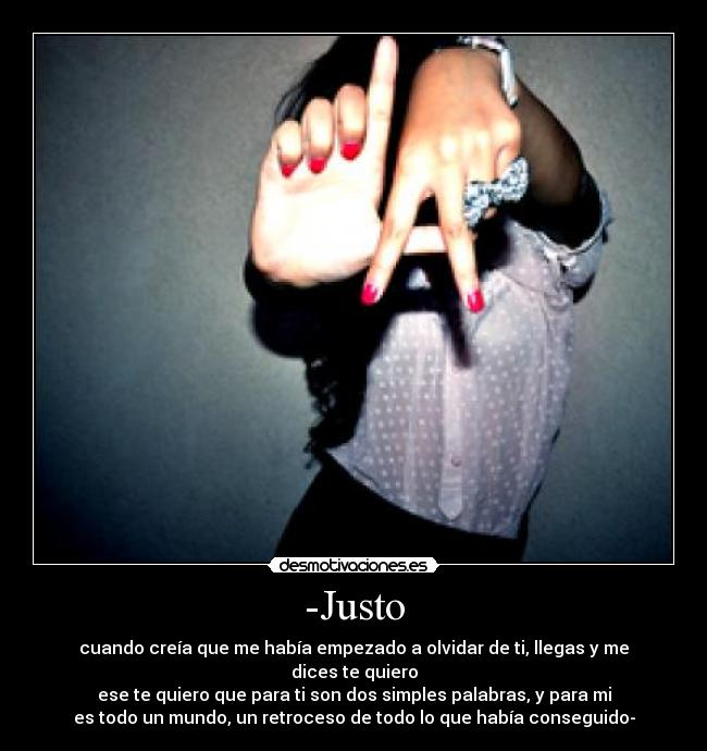 -Justo - cuando creía que me había empezado a olvidar de ti, llegas y me dices te quiero
ese te quiero que para ti son dos simples palabras, y para mi
es todo un mundo, un retroceso de todo lo que había conseguido-