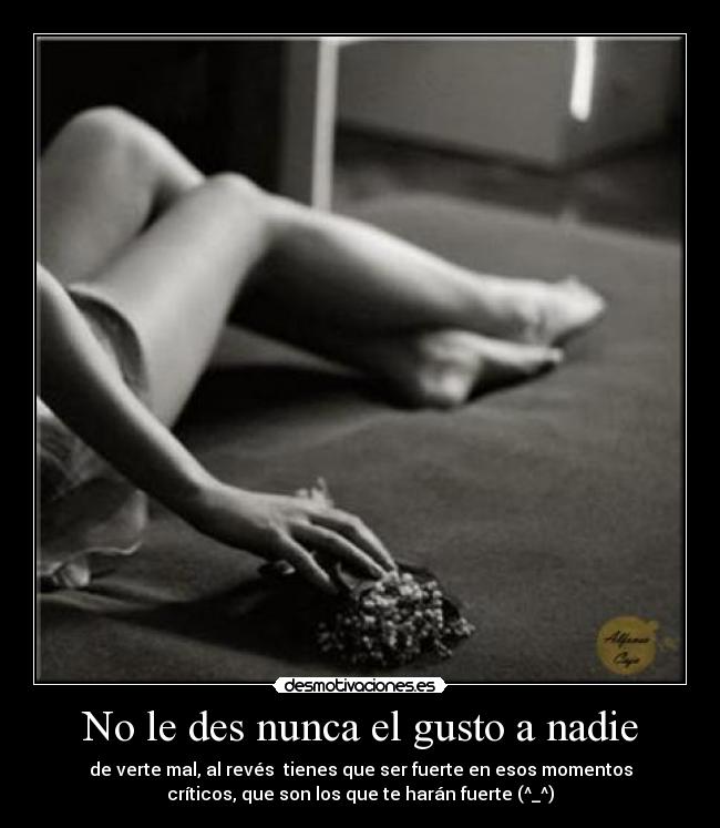 No le des nunca el gusto a nadie - de verte mal, al revés tienes que ser fuerte en esos momentos
críticos, que son los que te harán fuerte (^_^)