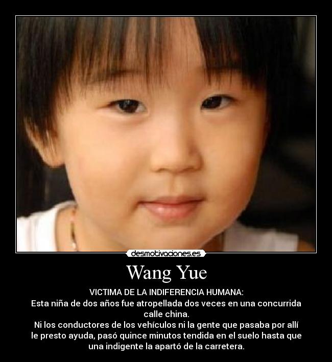 Wang Yue - VICTIMA DE LA INDIFERENCIA HUMANA:
Esta niña de dos años fue atropellada dos veces en una concurrida
calle china.
Ni los conductores de los vehículos ni la gente que pasaba por allí
le presto ayuda, pasó quince minutos tendida en el suelo hasta que
una indigente la apartó de la carretera.