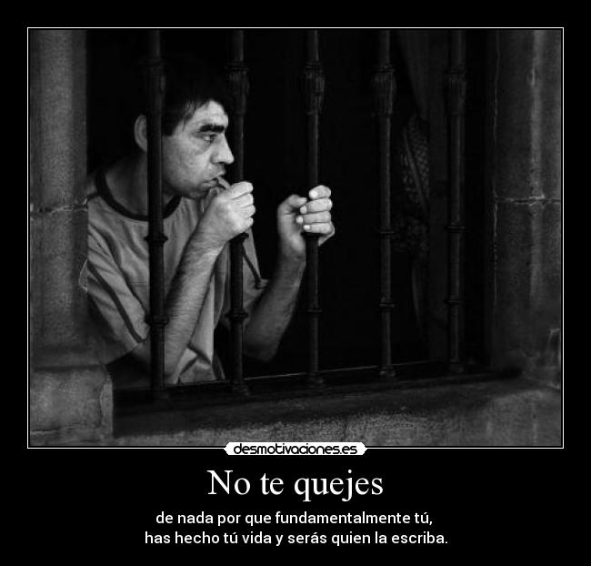 No te quejes - de nada por que fundamentalmente tú,
has hecho tú vida y serás quien la escriba.