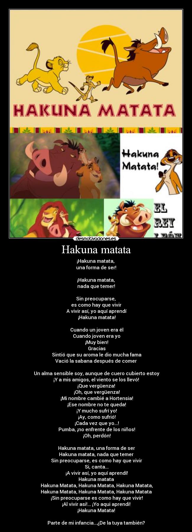 Hakuna matata - ¡Hakuna matata, 
una forma de ser!

 ¡Hakuna matata, 
nada que temer!

 Sin preocuparse, 
es como hay que vivir
 A vivir así, yo aquí aprendí
 ¡Hakuna matata!

 Cuando un joven era él
 Cuando joven era yo
 ¡Muy bien!
 Gracias
 Sintió que su aroma le dio mucha fama
Vació la sabana después de comer

 Un alma sensible soy, aunque de cuero cubierto estoy
¡Y a mis amigos, el viento se los llevó!
¡Que vergüenza!
 ¡Oh, que vergüenza!
 ¡Mi nombre cambié a Hortensia!
 ¡Ese nombre no te queda!
 ¡Y mucho sufrí yo!
 ¡Ay, como sufrió!
 ¡Cada vez que yo...!
 Pumba, ¡no enfrente de los niños!
 ¡Oh, perdón!

 Hakuna matata, una forma de ser
Hakuna matata, nada que temer
 Sin preocuparse, es como hay que vivir
 Si, canta...
 ¡A vivir así, yo aquí aprendí!
Hakuna matata
 Hakuna Matata, Hakuna Matata, Hakuna Matata,
Hakuna Matata, Hakuna Matata, Hakuna Matata
 ¡Sin preocuparse es como hay que vivir!
¡Al vivir asi!... ¡Yo aqui aprendi!
¡Hakuna Matata!

Parte de mi infancia...¿De la tuya también?