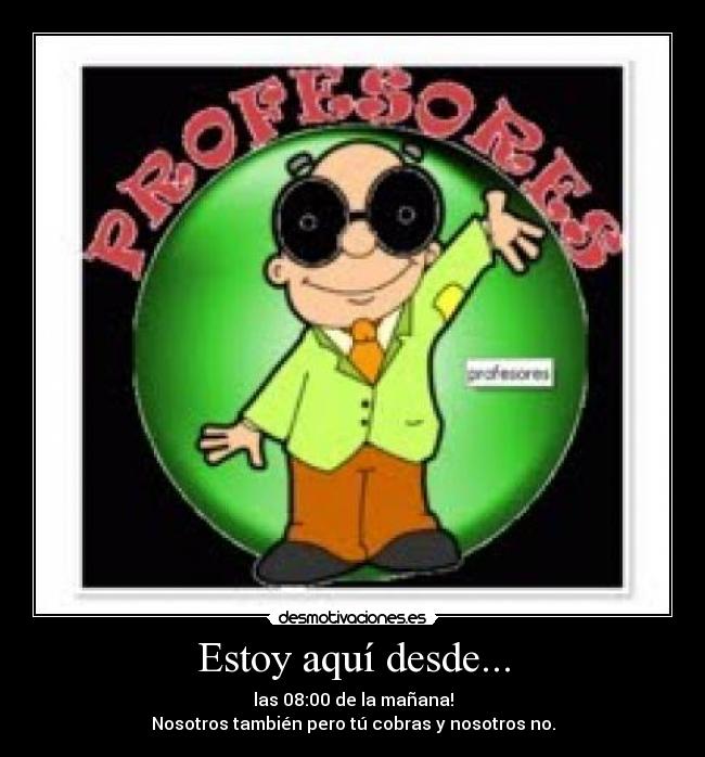 Estoy aquí desde... - las 08:00 de la mañana!
Nosotros también pero tú cobras y nosotros no.