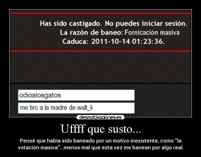 Uffff que susto... - Pensé que había sido baneado por un motivo inexistente, como la
votación masiva...menos mal que esta vez me banean por algo real.