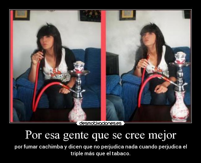 Por esa gente que se cree mejor - por fumar cachimba y dicen que no perjudica nada cuando perjudica el
triple más que el tabaco.