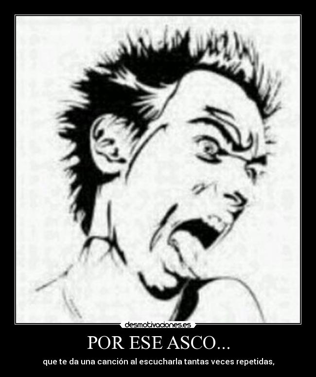 POR ESE ASCO... - que te da una canción al escucharla tantas veces repetidas,