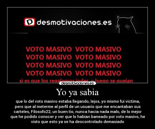 Yo ya sabia - que lo del voto masivo estaba llegando, lejos, yo mismo fui victima,
pero que al meterme al perfil de un usuario que me encantaban sus
carteles, Filosofo22, un buen tio, nunca hacia nada malo, de lo mejor
que he podido conocer y ver que lo habian baneado por voto masivo, he
visto que esto ya se ha descontrolado demasiado