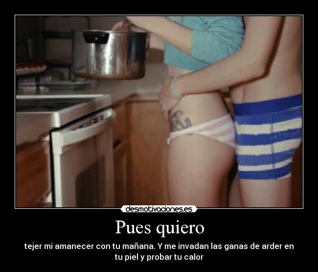 Pues quiero - tejer mi amanecer con tu mañana. Y me invadan las ganas de arder en
tu piel y probar tu calor