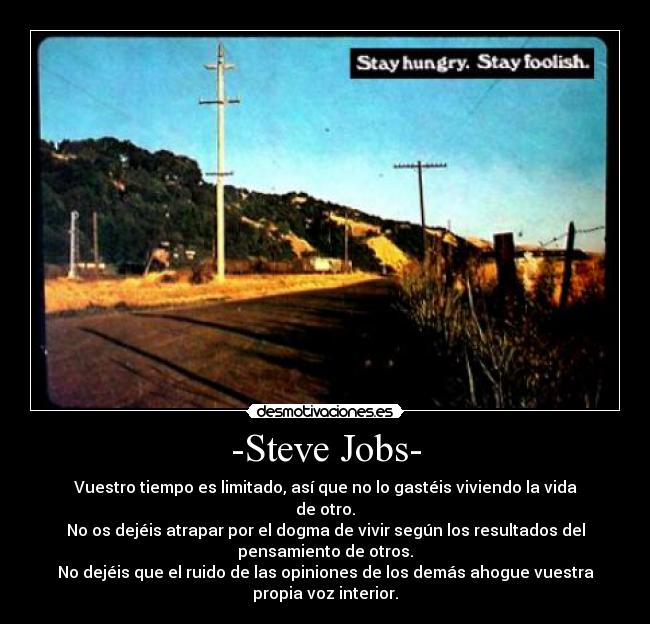 -Steve Jobs- - Vuestro tiempo es limitado, así que no lo gastéis viviendo la vida
de otro.
No os dejéis atrapar por el dogma de vivir según los resultados del
pensamiento de otros.
No dejéis que el ruido de las opiniones de los demás ahogue vuestra
propia voz interior.