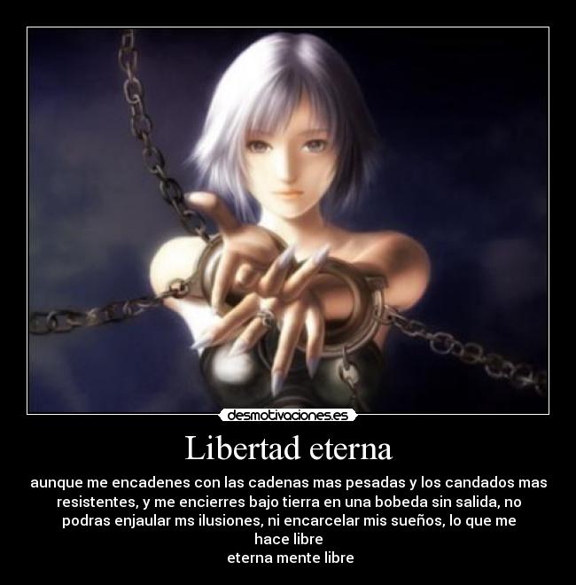 Libertad eterna - aunque me encadenes con las cadenas mas pesadas y los candados mas
resistentes, y me encierres bajo tierra en una bobeda sin salida, no
podras enjaular ms ilusiones, ni encarcelar mis sueños, lo que me
hace libre
 eterna mente libre