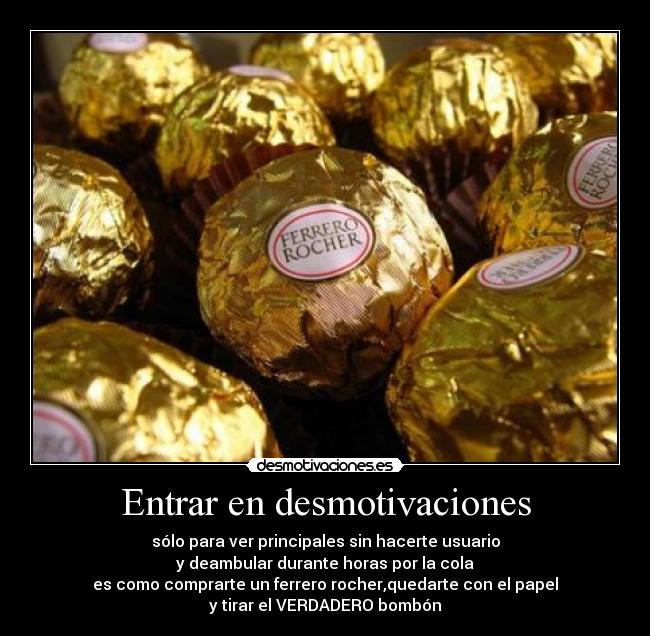 Entrar en desmotivaciones - sólo para ver principales sin hacerte usuario
y deambular durante horas por la cola
es como comprarte un ferrero rocher,quedarte con el papel
y tirar el VERDADERO bombón