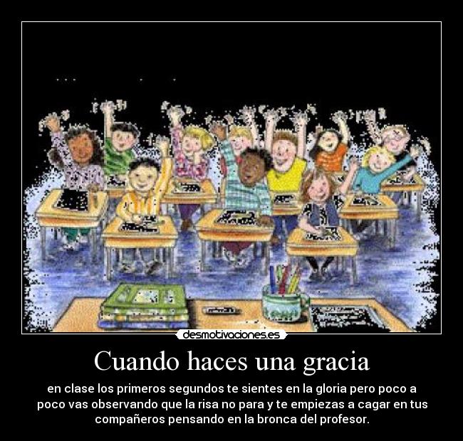 Cuando haces una gracia - en clase los primeros segundos te sientes en la gloria pero poco a
poco vas observando que la risa no para y te empiezas a cagar en tus
compañeros pensando en la bronca del profesor.