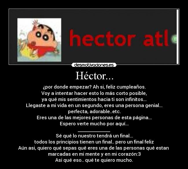 Héctor... - ¿por donde empezar? Ah si, feliz cumpleaños.
Voy a intentar hacer esto lo más corto posible,
ya qué mis sentimientos hacia ti son infinitos...
Llegaste a mi vida en un segundo, eres una persona genial...
perfecta, adorable..etc.
Eres una de las mejores personas de esta página...
Espero verte mucho por aquí...
______________
Sé qué lo nuestro tendrá un final...
todos los principios tienen un final.. pero un final feliz
Aún asi, quiero qué sepas qué eres una de las personas qué estan 
marcadas en mi mente y en mi corazón:3
Asi qué eso.. qué te quiero mucho.