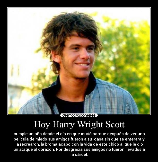 Hoy Harry Wright Scott - cumple un año desde el día en que murió porque después de ver una
película de miedo sus amigos fueron a su casa sin que se enterara y
la recrearon, la broma acabó con la vida de este chico al que le dió
un ataque al corazón. Por desgracia sus amigos no fueron llevados a
la cárcel.