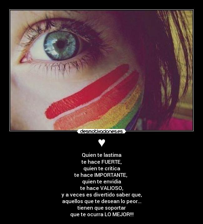 ♥ - Quien te lastima
te hace FUERTE,
quien te critica
te hace IMPORTANTE,
quien te envidia
te hace VALIOSO,
y a veces es divertido saber que,
aquellos que te desean lo peor...
tienen que soportar
que te ocurra LO MEJOR!!!