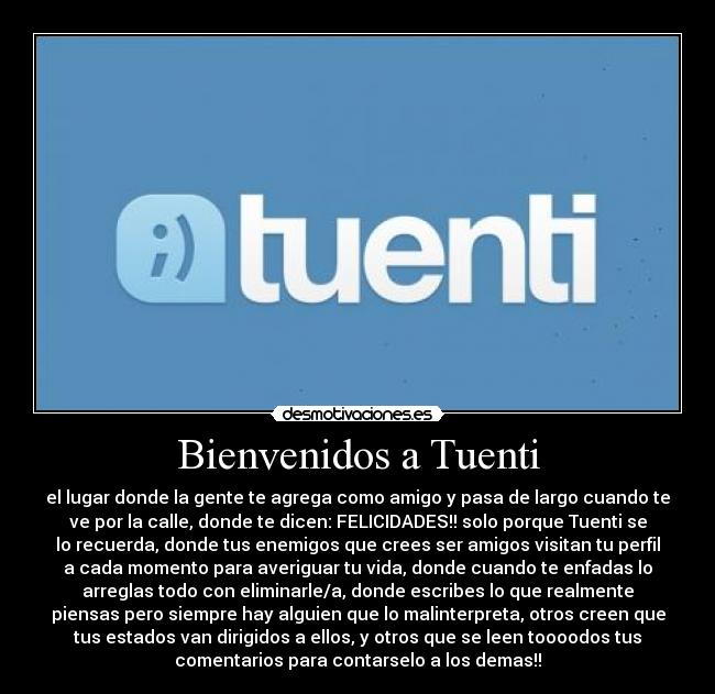 Bienvenidos a Tuenti - el lugar donde la gente te agrega como amigo y pasa de largo cuando te
ve por la calle, donde te dicen: FELICIDADES!! solo porque Tuenti se
lo recuerda, donde tus enemigos que crees ser amigos visitan tu perfil
a cada momento para averiguar tu vida, donde cuando te enfadas lo
arreglas todo con eliminarle/a, donde escribes lo que realmente
piensas pero siempre hay alguien que lo malinterpreta, otros creen que
tus estados van dirigidos a ellos, y otros que se leen toooodos tus
comentarios para contarselo a los demas!!