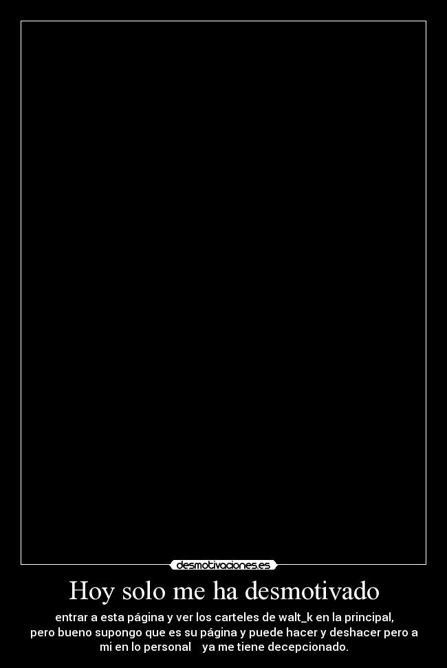 Hoy solo me ha desmotivado - entrar a esta página y ver los carteles de walt_k en la principal,
pero bueno supongo que es su página y puede hacer y deshacer pero a
mi en lo personal ya me tiene decepcionado.