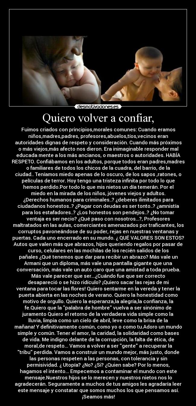 Quiero volver a confiar, - Fuimos criados con principios,morales comunes: Cuando eramos
niños,madres,padres, profesores,abuelos,tíos,vecinos eran
autoridades dignas de respeto y consideración. Cuando más próximos
o más viejos,más afecto nos dieron. Era inimaginable responder mal
educada mente a los más ancianos, o maestros o autoridades. HABÍA
RESPETO. Confiábamos en los adultos, porque todos eran padres,madres
o familiares de todos los chicos de la cuadra, del barrio, de la
ciudad.. Teníamos miedo apenas de lo oscuro, de los sapos ,ratones, o
películas de terror. Hoy tengo una tristeza infinita por todo lo que
hemos perdido.Por todo lo que mis nietos un día temerán. Por el
miedo en la mirada de los niños, jóvenes viejos y adultos.
¿Derechos humanos para criminales..? ¿deberes ilimitados para
ciudadanos honestos..? ¿Pagar con deudas es ser tonto..? ¿amnistía
para los estafadores..? ¿Los honestos son pendejos..? ¿No tomar
ventaja es ser necio? ¿Qué paso con nosotros...?, Profesores
maltratados en las aulas, comerciantes amenazados por traficantes, los
corruptos pavoneándose de su poder, rejas en nuestras ventanas y
puertas. Cada uno encerrado en su mundo. ¿ QUÉ VALORES SON ESTOS?
Autos que valen más que abrazos, hijos queriendo regalos por pasar de
curso, celulares en las mochilas de los recién salidos de los
pañales ¿Qué tenemos que dar para recibir un abrazo? Más vale un
Armani que un diploma, más vale una pantalla gigante que una
conversación, más vale un auto caro que una amistad a toda prueba.
Más vale parecer que ser...¿Cuándo fue que ser correcto
desapareció o se hizo ridículo? ¡Quiero sacar las rejas de mi
ventana para tocar las flores! Quiero sentarme en la vereda y tener la
puerta abierta en las noches de verano. Quiero la honestidad como
motivo de orgullo. Quiero la esperanza,la alegría,la confianza, la
fe.Quiero que la palabra de hombre vuelva a ser sinónimo de
juramento Quiero el retorno de la verdadera vida simple como la
lluvia, limpia como un cielo de abril, leve como la brisa de la
mañana! Y definitivamente común, como yo o como tu.Adoro un mundo
simple y común. Tener el amor, la caridad, la solidaridad como bases
de vida. Me indigno delante de la corrupción, la falta de ética, de
moral,de respeto... Vamos a volver a ser gente a recuperar la
tribu perdida. Vamos a construir un mundo mejor, más justo, donde
las personas respeten a las personas, con tolerancia y sin
permisividad. ¿ Utopía? ¿No? ¿Si? ¿Quien sabe? Por lo menos,
hagamos el intento... Empecemos a contaminar el mundo con este
mensaje.Nuestros hijos se lo merecen y nuestros nietos nos lo
agradecerán. Seguramente a muchos de tus amigos les agradaría leer
este mensaje y constatar que somos muchos los que pensamos así.
¡Seamos más!