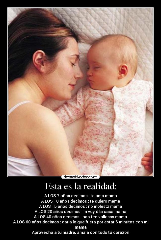 Esta es la realidad: - A LOS 7 años decimos : te amo mama
A LOS 10 años decimos : te quiero mama
A LOS 15 años decimos : no molestz mama
A LOS 20 años decimos : m voy d la casa mama
A LOS 40 años decimos : noo tee vallasss mama
A LOS 60 años decimos : daria lo que fuera por estar 5 minutos con mi mama
Aprovecha a tu madre, amala con todo tu corazón