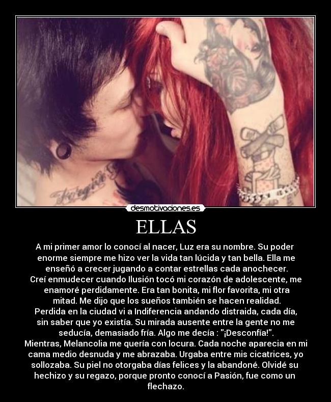 ELLAS - A mi primer amor lo conocí al nacer, Luz era su nombre. Su poder
enorme siempre me hizo ver la vida tan lúcida y tan bella. Ella me
enseñó a crecer jugando a contar estrellas cada anochecer.
Creí enmudecer cuando Ilusión tocó mi corazón de adolescente, me
enamoré perdidamente. Era tan bonita, mi flor favorita, mi otra
mitad. Me dijo que los sueños también se hacen realidad.
Perdida en la ciudad vi a Indiferencia andando distraida, cada día,
sin saber que yo existía. Su mirada ausente entre la gente no me
seducía, demasiado fría. Algo me decía : ¡Desconfía!.
Mientras, Melancolia me quería con locura. Cada noche aparecia en mi
cama medio desnuda y me abrazaba. Urgaba entre mis cicatrices, yo
sollozaba. Su piel no otorgaba días felices y la abandoné. Olvidé su
hechizo y su regazo, porque pronto conocí a Pasión, fue como un
flechazo.