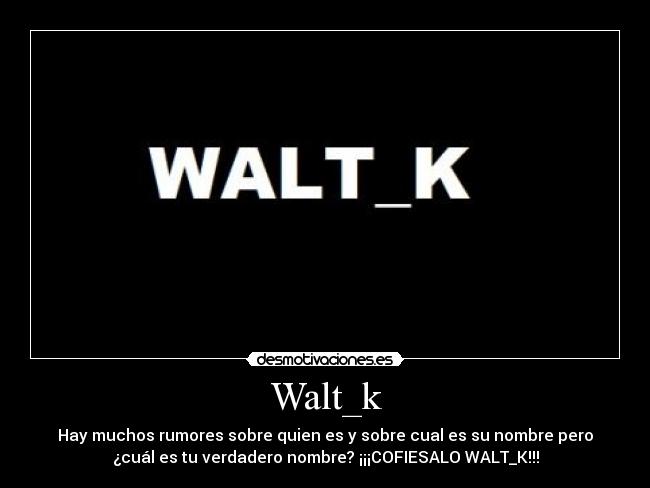 Walt_k - Hay muchos rumores sobre quien es y sobre cual es su nombre pero
¿cuál es tu verdadero nombre? ¡¡¡COFIESALO WALT_K!!!