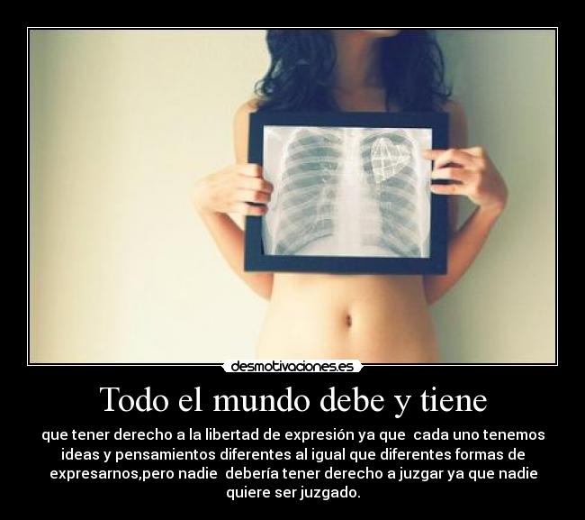 Todo el mundo debe y tiene - que tener derecho a la libertad de expresión ya que cada uno tenemos
ideas y pensamientos diferentes al igual que diferentes formas de
expresarnos,pero nadie debería tener derecho a juzgar ya que nadie
quiere ser juzgado.