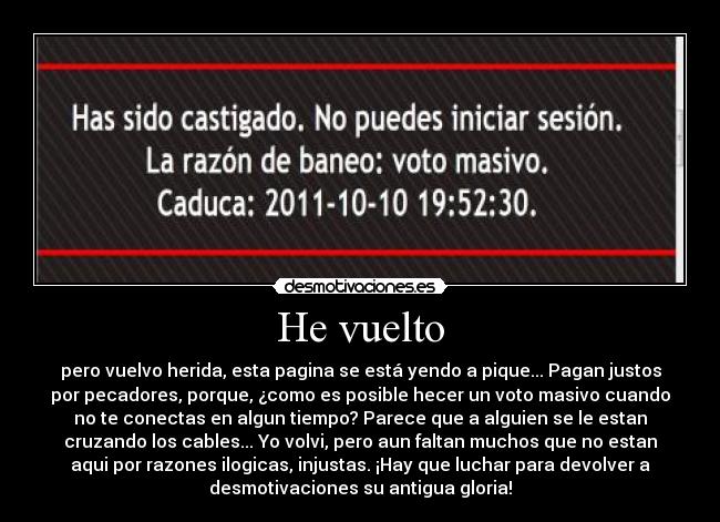 He vuelto - pero vuelvo herida, esta pagina se está yendo a pique... Pagan justos
por pecadores, porque, ¿como es posible hecer un voto masivo cuando
no te conectas en algun tiempo? Parece que a alguien se le estan
cruzando los cables... Yo volvi, pero aun faltan muchos que no estan
aqui por razones ilogicas, injustas. ¡Hay que luchar para devolver a
desmotivaciones su antigua gloria!