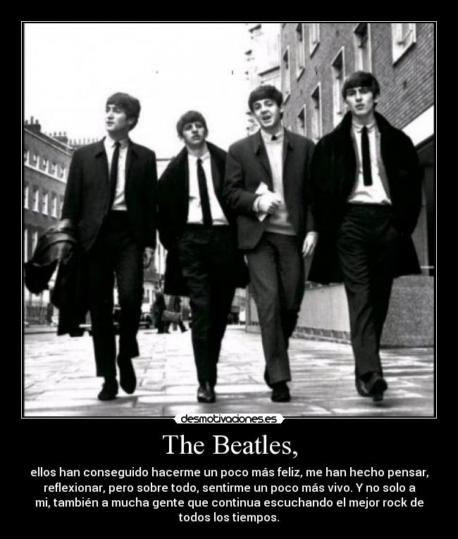 The Beatles, - ellos han conseguido hacerme un poco más feliz, me han hecho pensar,
reflexionar, pero sobre todo, sentirme un poco más vivo. Y no solo a
mi, también a mucha gente que continua escuchando el mejor rock de
todos los tiempos.