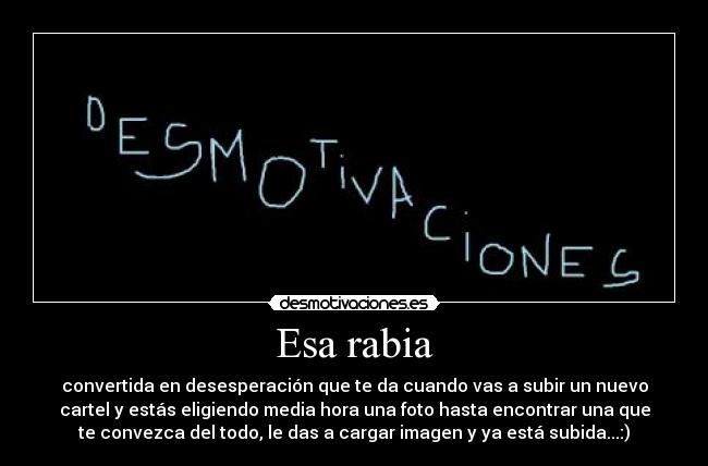 Esa rabia - convertida en desesperación que te da cuando vas a subir un nuevo
cartel y estás eligiendo media hora una foto hasta encontrar una que
te convezca del todo, le das a cargar imagen y ya está subida...:)