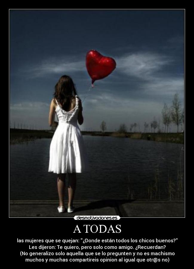 A TODAS - las mujeres que se quejan: ¿Donde están todos los chicos buenos?
Les dijeron: Te quiero, pero solo como amigo. ¿Recuerdan?
(No generalizo solo aquella que se lo pregunten y no es machismo
muchos y muchas compartireis opinion al igual que otr@s no)