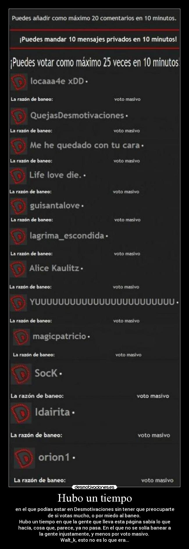 Hubo un tiempo - en el que podías estar en Desmotivaciones sin tener que preocuparte
de si votas mucho, o por miedo al baneo. 
Hubo un tiempo en que la gente que lleva esta página sabía lo que
hacía, cosa que, parece, ya no pasa. En el que no se solía banear a
la gente injustamente, y menos por voto masivo. 
Walt_k, esto no es lo que era...