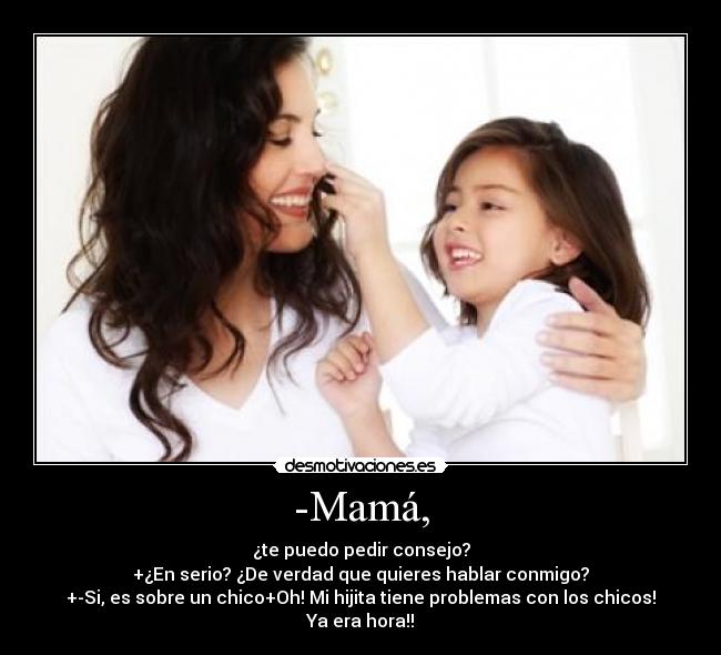 -Mamá, - ¿te puedo pedir consejo?
+¿En serio? ¿De verdad que quieres hablar conmigo?
+-Si, es sobre un chico+Oh! Mi hijita tiene problemas con los chicos! Ya era hora!!