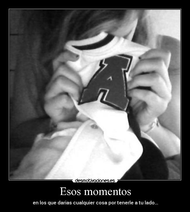 Esos momentos - en los que darias cualquier cosa por tenerle a tu lado...