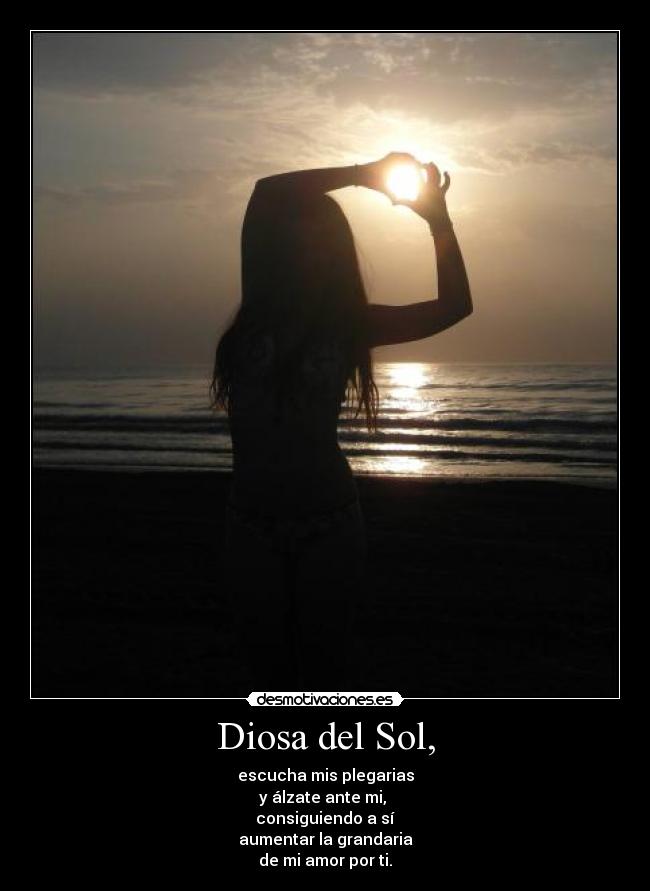 Diosa del Sol, - escucha mis plegarias
y álzate ante mi,
consiguiendo a sí
aumentar la grandaria
de mi amor por ti.