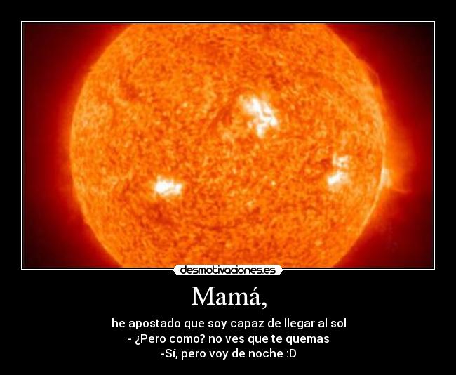 Mamá, - he apostado que soy capaz de llegar al sol
- ¿Pero como? no ves que te quemas
-Sí, pero voy de noche :D