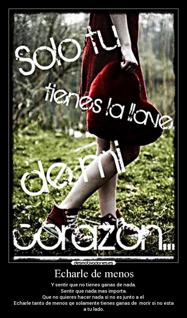 Echarle de menos - Y sentir que no tienes ganas de nada.
Sentir que nada mas importa.
Que no quieres hacer nada si no es junto a el
Echarle tanto de menos qe solamente tienes ganas de morir si no esta a tu lado.