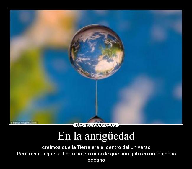 En la antigüedad - creímos que la Tierra era el centro del universo
Pero resultó que la Tierra no era más de que una gota en un inmenso océano