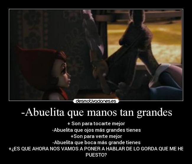 -Abuelita que manos tan grandes - + Son para tocarte mejor
-Abuelita que ojos más grandes tienes
+Son para verte mejor
-Abuelita que boca más grande tienes
+¿ES QUE AHORA NOS VAMOS A PONER A HABLAR DE LO GORDA QUE ME HE
PUESTO?