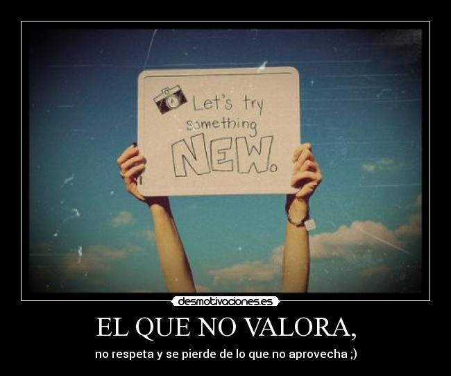 EL QUE NO VALORA, - no respeta y se pierde de lo que no aprovecha ;)