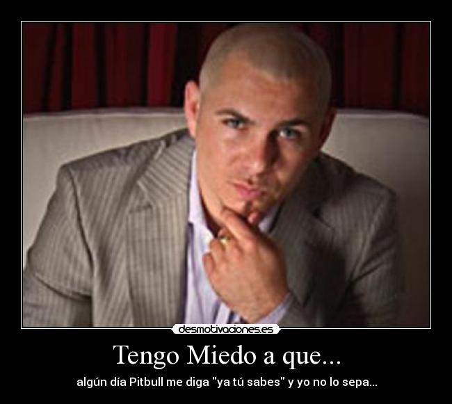 Tengo Miedo a que... - algún día Pitbull me diga ya tú sabes y yo no lo sepa...